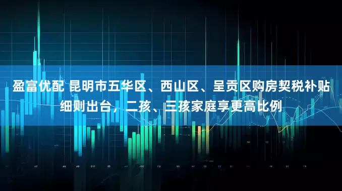 盈富优配 昆明市五华区、西山区、呈贡区购房契税补贴细则出台，二孩、三孩家庭享更高比例