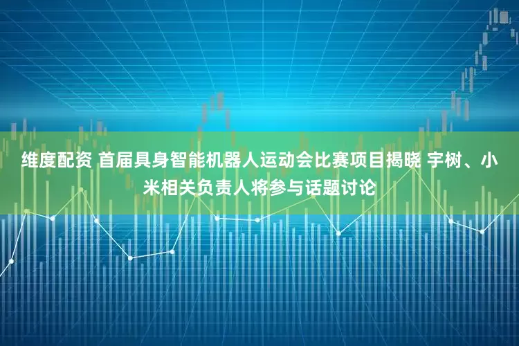 维度配资 首届具身智能机器人运动会比赛项目揭晓 宇树、小米相关负责人将参与话题讨论