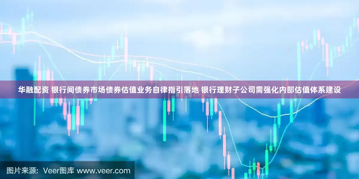 华融配资 银行间债券市场债券估值业务自律指引落地 银行理财子公司需强化内部估值体系建设