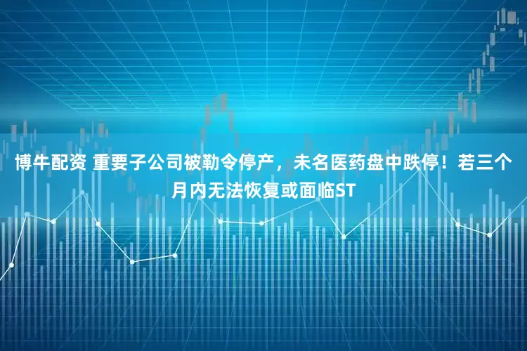 博牛配资 重要子公司被勒令停产，未名医药盘中跌停！若三个月内无法恢复或面临ST
