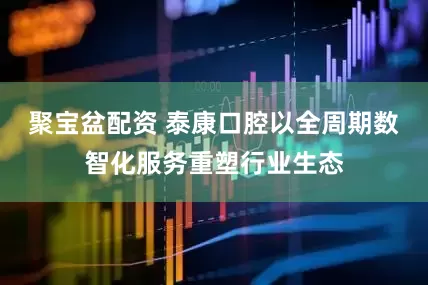 聚宝盆配资 泰康口腔以全周期数智化服务重塑行业生态