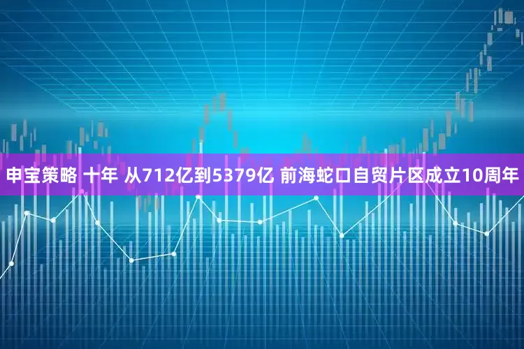申宝策略 十年 从712亿到5379亿 前海蛇口自贸片区成立10周年
