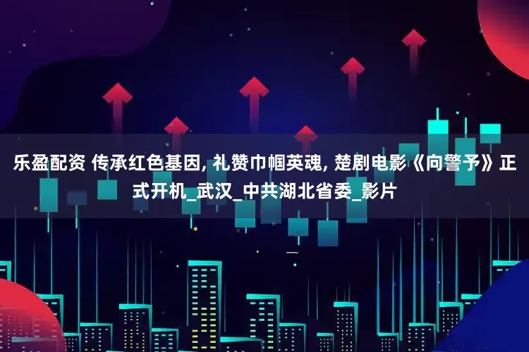 乐盈配资 传承红色基因, 礼赞巾帼英魂, 楚剧电影《向警予》正式开机_武汉_中共湖北省委_影片