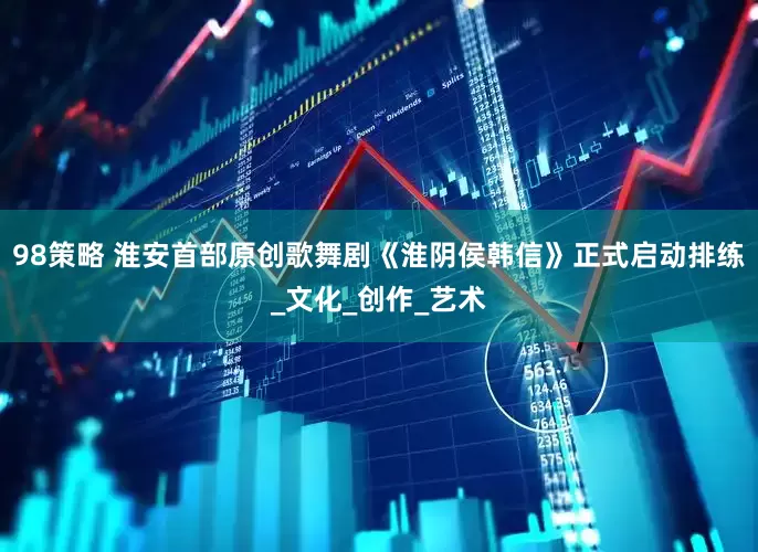 98策略 淮安首部原创歌舞剧《淮阴侯韩信》正式启动排练_文化_创作_艺术