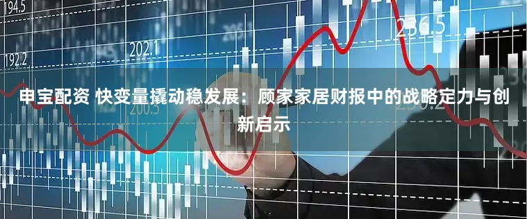 申宝配资 快变量撬动稳发展：顾家家居财报中的战略定力与创新启示