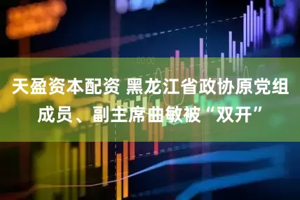 天盈资本配资 黑龙江省政协原党组成员、副主席曲敏被“双开”