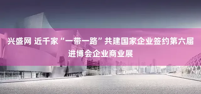兴盛网 近千家“一带一路”共建国家企业签约第六届进博会企业商业展