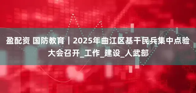 盈配资 国防教育｜2025年曲江区基干民兵集中点验大会召开_工作_建设_人武部