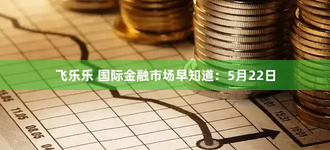 飞乐乐 国际金融市场早知道：5月22日