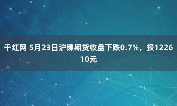 千红网 5月23日沪镍期货收盘下跌0.7%，报122610元