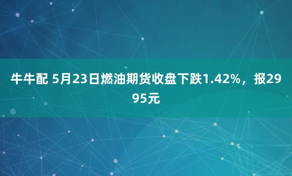 牛牛配 5月23日燃油期货收盘下跌1.42%，报2995元