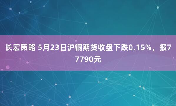 长宏策略 5月23日沪铜期货收盘下跌0.15%，报77790元