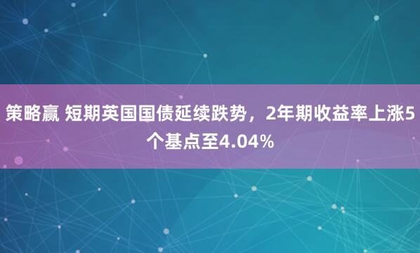 策略赢 短期英国国债延续跌势，2年期收益率上涨5个基点至4.04%