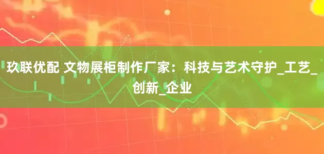 玖联优配 文物展柜制作厂家：科技与艺术守护_工艺_创新_企业