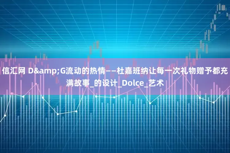 信汇网 D&G流动的热情——杜嘉班纳让每一次礼物赠予都充满故事_的设计_Dolce_艺术