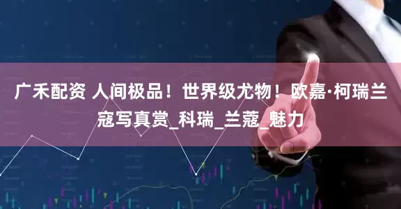 广禾配资 人间极品！世界级尤物！欧嘉·柯瑞兰寇写真赏_科瑞_兰蔻_魅力
