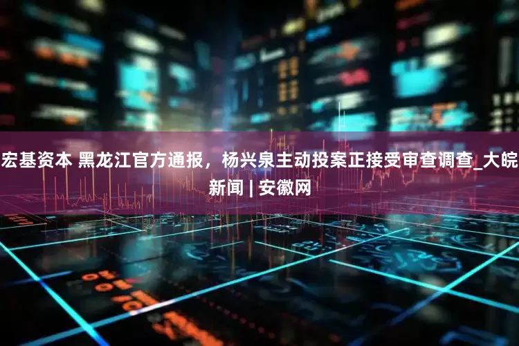 宏基资本 黑龙江官方通报，杨兴泉主动投案正接受审查调查_大皖新闻 | 安徽网