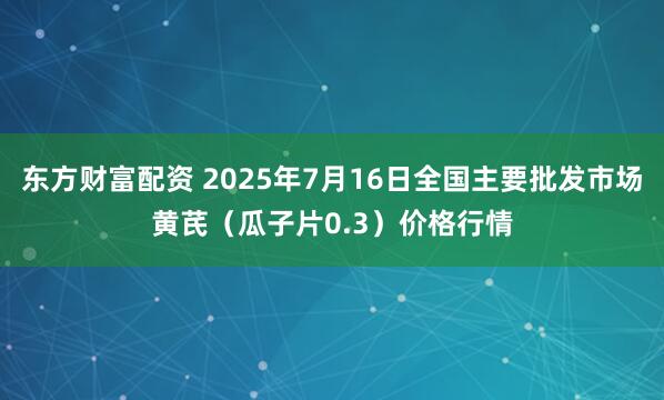 东方财富配资 2025年7月16日全国主要批发市场黄芪（瓜子片0.3）价格行情