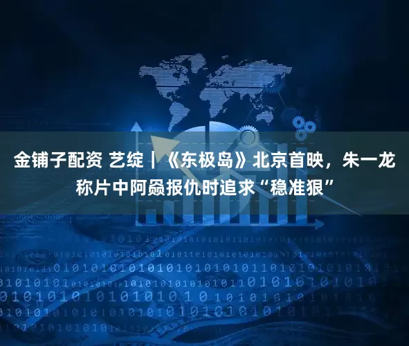 金铺子配资 艺绽｜《东极岛》北京首映，朱一龙称片中阿赑报仇时追求“稳准狠”