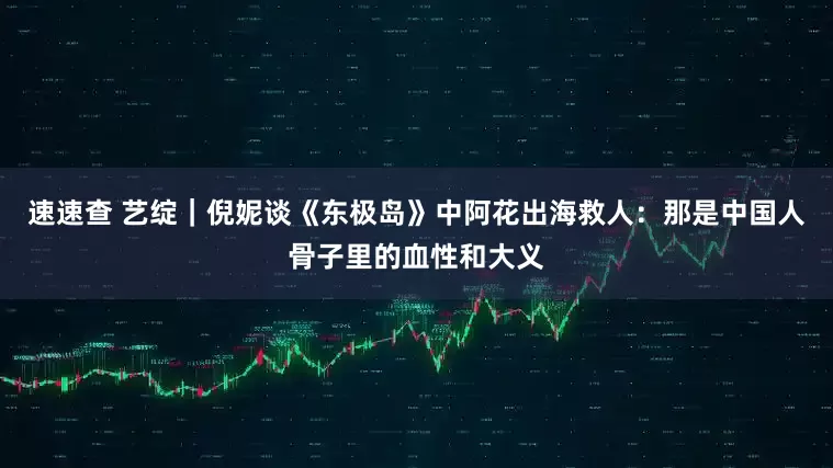 速速查 艺绽｜倪妮谈《东极岛》中阿花出海救人：那是中国人骨子里的血性和大义