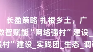 长盈策略 扎根乡土，广财学子以数智赋能“网络强村”建设_实践团_生态_调研