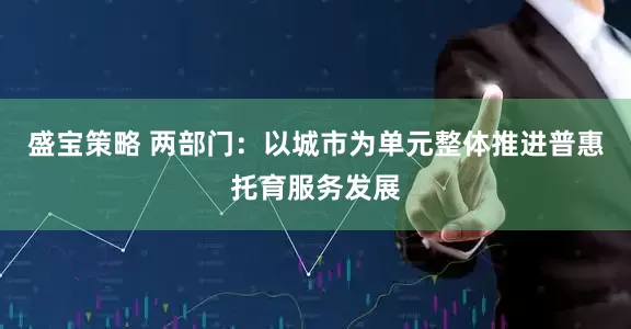 盛宝策略 两部门：以城市为单元整体推进普惠托育服务发展