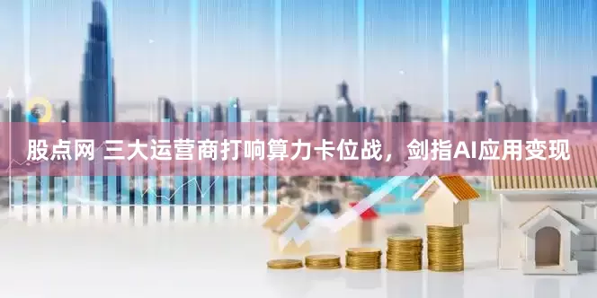股点网 三大运营商打响算力卡位战，剑指AI应用变现