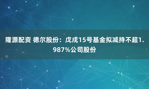 隆源配资 德尔股份：戊戌15号基金拟减持不超1.987%公司股份