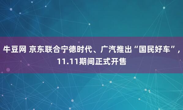 牛豆网 京东联合宁德时代、广汽推出“国民好车”，11.11期间正式开售