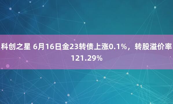 科创之星 6月16日金23转债上涨0.1%，转股溢价率121.29%
