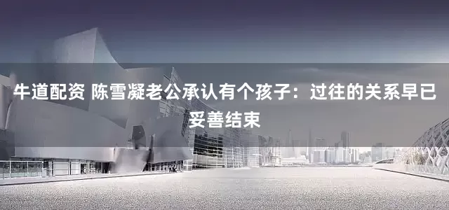 牛道配资 陈雪凝老公承认有个孩子：过往的关系早已妥善结束