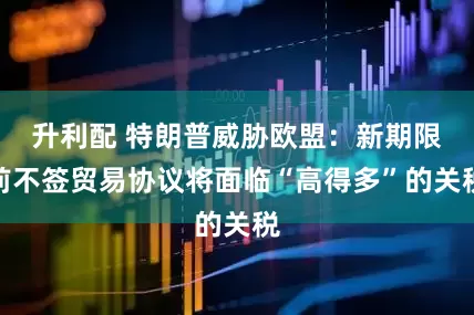 升利配 特朗普威胁欧盟：新期限前不签贸易协议将面临“高得多”的关税
